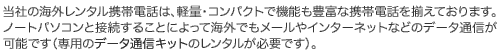 ���Ђ̊C�O�����^���g�ѓd�b�́A�y�ʁE�R���p�N�g�ŋ@�\���L�x�Ȍg�ѓd�b�𑵂��Ă���܂��B�m�[�g�p�\�R���Ɛڑ����邱�Ƃɂ���ĊC�O��������[�����f�[�^�ʐM���\�ł��i�f�[�^�ʐM�L�b�g�̃����^�����K�v�ł��j�B